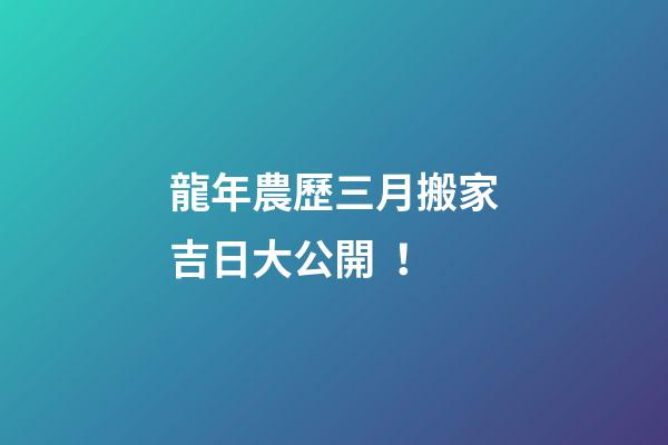 龍年農歷三月搬家吉日大公開！